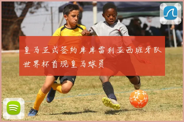 皇马正式签约库库雷利亚西班牙队世界杯首现皇马球员