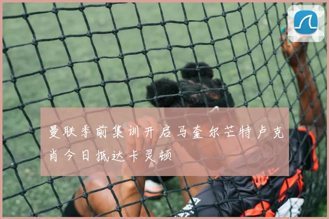 曼联季前集训开启马奎尔芒特卢克肖今日抵达卡灵顿