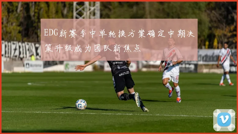 EDG新赛季中单轮换方案确定中期决策升级成为团队新焦点