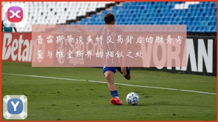 普雷斯蒂谈多特交易背后的财务考量与维金斯乔的相似之处