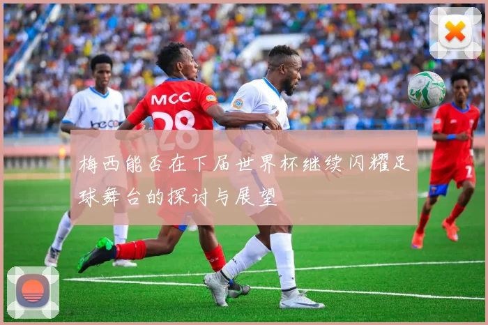 梅西能否在下届世界杯继续闪耀足球舞台的探讨与展望