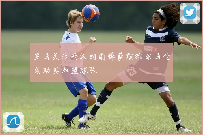罗马关注西汉姆前锋萨默维尔马伦或助其加盟球队