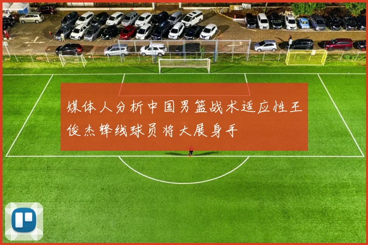 媒体人分析中国男篮战术适应性王俊杰锋线球员将大展身手