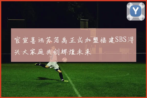 官宣喜讯苏若禹正式加盟福建SBS浔兴大家庭共创辉煌未来