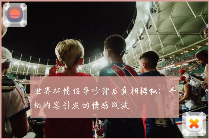世界杯情侣争吵背后真相揭秘：手机内容引发的情感风波