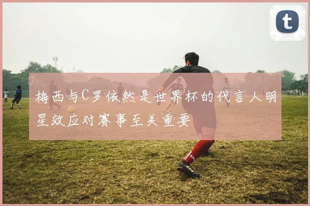 梅西与C罗依然是世界杯的代言人明星效应对赛事至关重要