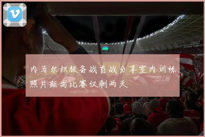 内马尔积极备战首战分享室内训练照片距离比赛仅剩两天