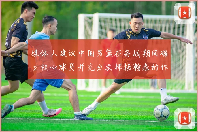 媒体人建议中国男篮在备战期间确立核心球员并充分发挥杨瀚森的作用